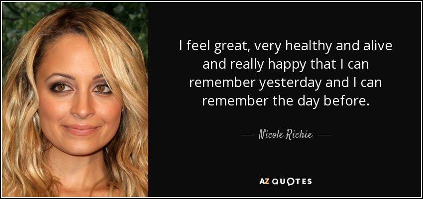 I feel great, very healthy and alive and really happy that I can remember yesterday and I can remember the day before. - Nicole Richie