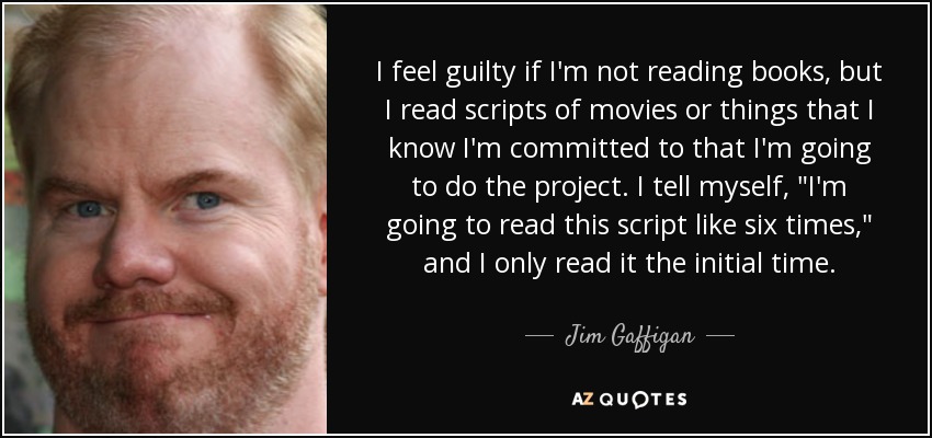 I feel guilty if I'm not reading books, but I read scripts of movies or things that I know I'm committed to that I'm going to do the project. I tell myself, 