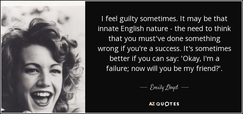 I feel guilty sometimes. It may be that innate English nature - the need to think that you must've done something wrong if you're a success. It's sometimes better if you can say: 'Okay, I'm a failure; now will you be my friend?'. - Emily Lloyd