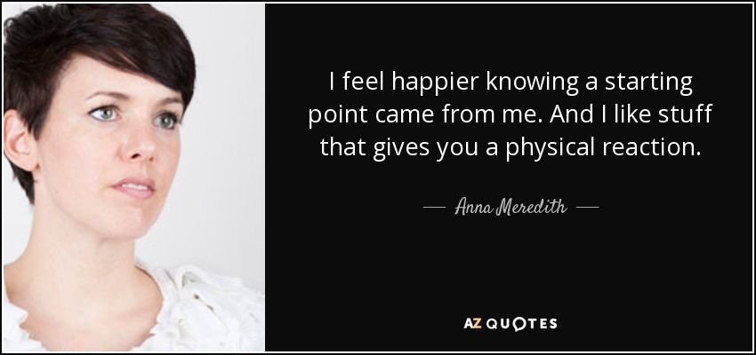 I feel happier knowing a starting point came from me. And I like stuff that gives you a physical reaction. - Anna Meredith