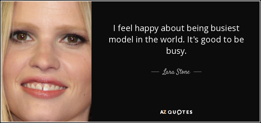 I feel happy about being busiest model in the world. It's good to be busy. - Lara Stone