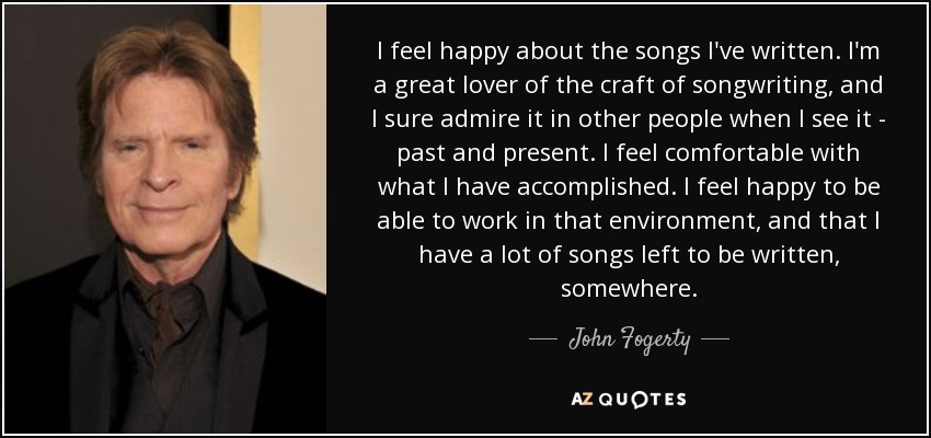 I feel happy about the songs I've written. I'm a great lover of the craft of songwriting, and I sure admire it in other people when I see it - past and present. I feel comfortable with what I have accomplished. I feel happy to be able to work in that environment, and that I have a lot of songs left to be written, somewhere. - John Fogerty