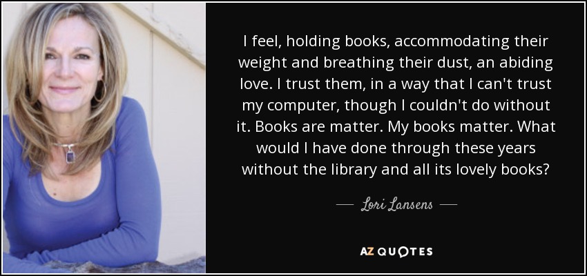 I feel, holding books, accommodating their weight and breathing their dust, an abiding love. I trust them, in a way that I can't trust my computer, though I couldn't do without it. Books are matter. My books matter. What would I have done through these years without the library and all its lovely books? - Lori Lansens