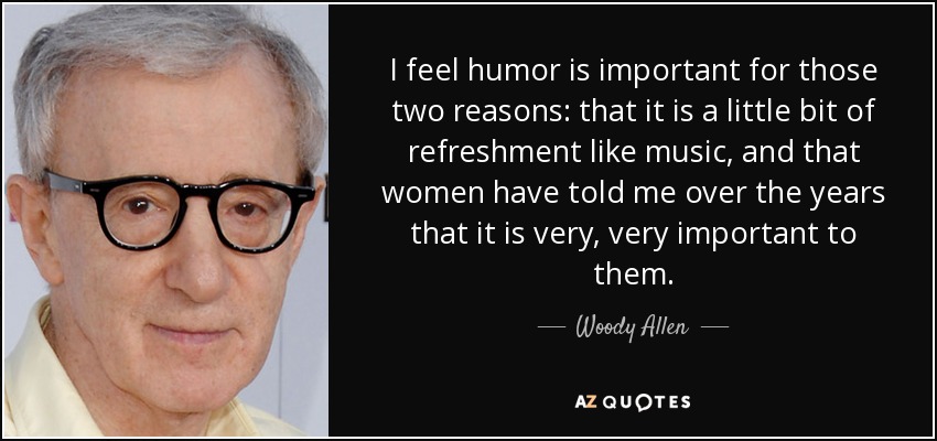 I feel humor is important for those two reasons: that it is a little bit of refreshment like music, and that women have told me over the years that it is very, very important to them. - Woody Allen