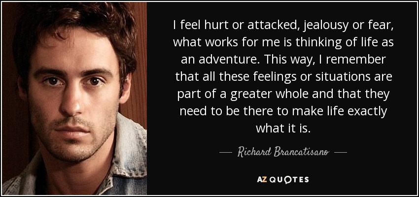 I feel hurt or attacked, jealousy or fear, what works for me is thinking of life as an adventure. This way, I remember that all these feelings or situations are part of a greater whole and that they need to be there to make life exactly what it is. - Richard Brancatisano