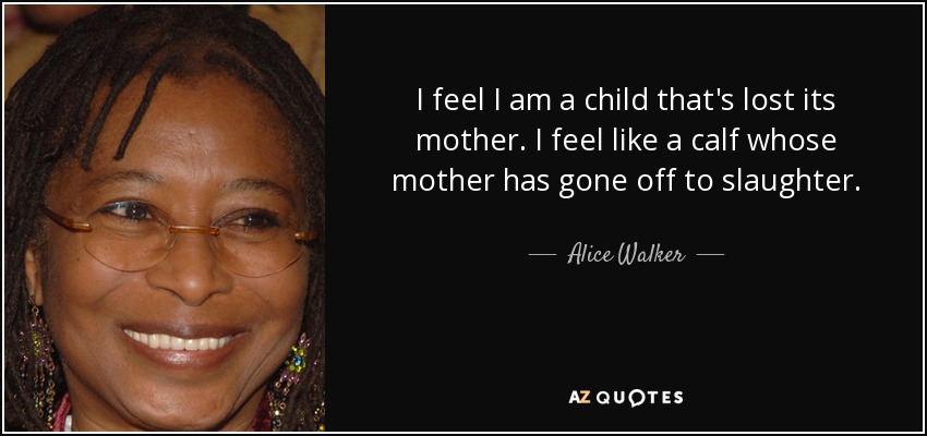 I feel I am a child that's lost its mother. I feel like a calf whose mother has gone off to slaughter. - Alice Walker