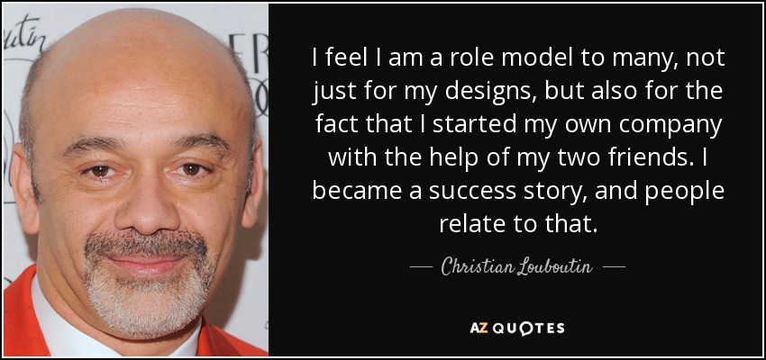 I feel I am a role model to many, not just for my designs, but also for the fact that I started my own company with the help of my two friends. I became a success story, and people relate to that. - Christian Louboutin