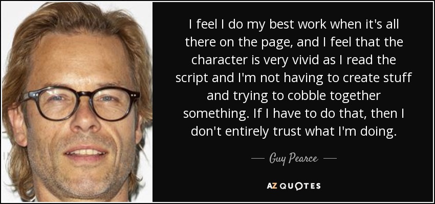 I feel I do my best work when it's all there on the page, and I feel that the character is very vivid as I read the script and I'm not having to create stuff and trying to cobble together something. If I have to do that, then I don't entirely trust what I'm doing. - Guy Pearce