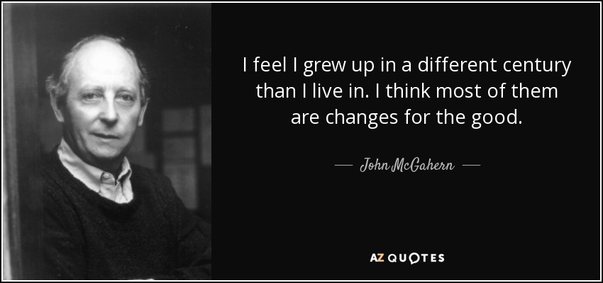 I feel I grew up in a different century than I live in. I think most of them are changes for the good. - John McGahern