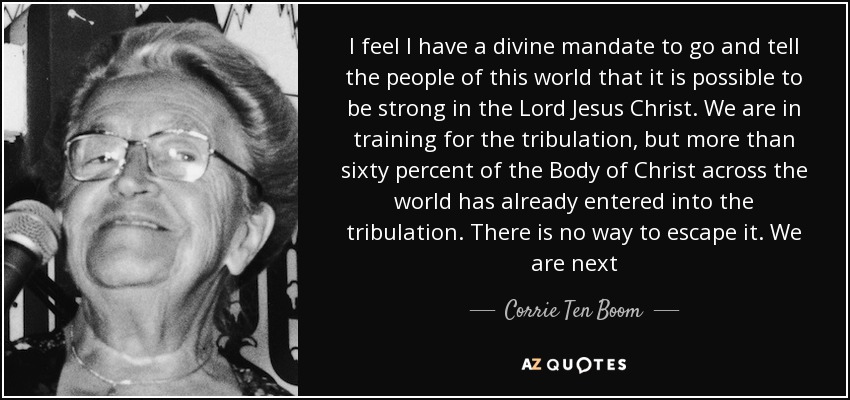 I feel I have a divine mandate to go and tell the people of this world that it is possible to be strong in the Lord Jesus Christ. We are in training for the tribulation, but more than sixty percent of the Body of Christ across the world has already entered into the tribulation. There is no way to escape it. We are next - Corrie Ten Boom