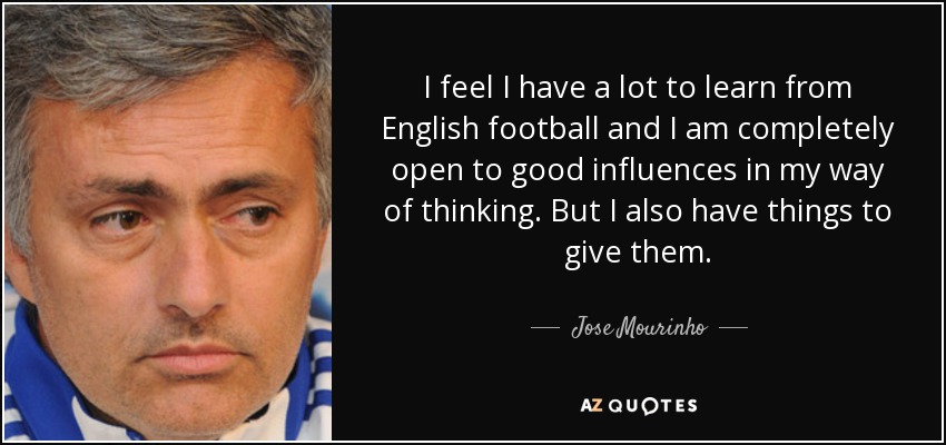 I feel I have a lot to learn from English football and I am completely open to good influences in my way of thinking. But I also have things to give them. - Jose Mourinho