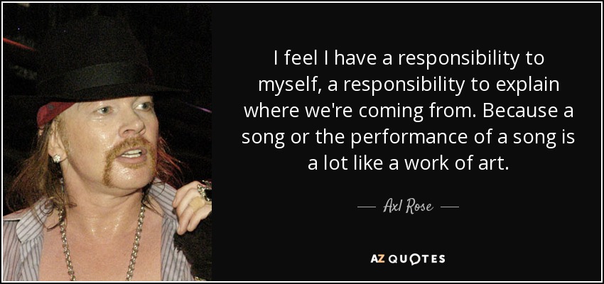 I feel I have a responsibility to myself, a responsibility to explain where we're coming from. Because a song or the performance of a song is a lot like a work of art. - Axl Rose