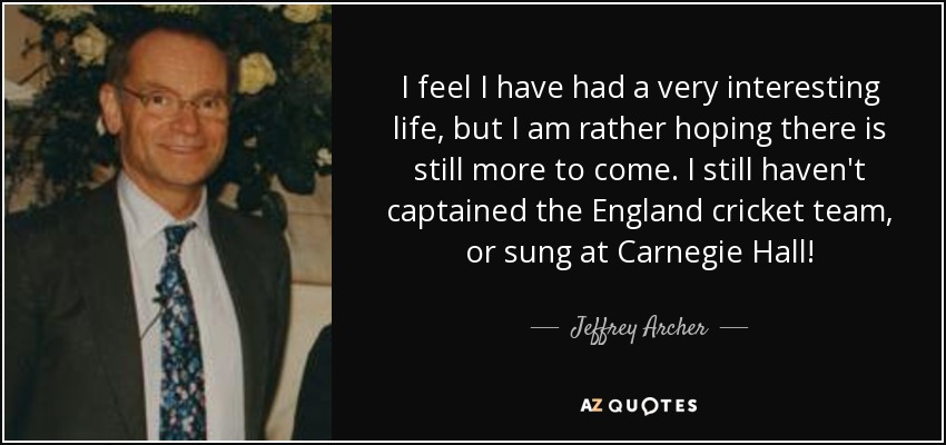 I feel I have had a very interesting life, but I am rather hoping there is still more to come. I still haven't captained the England cricket team, or sung at Carnegie Hall! - Jeffrey Archer