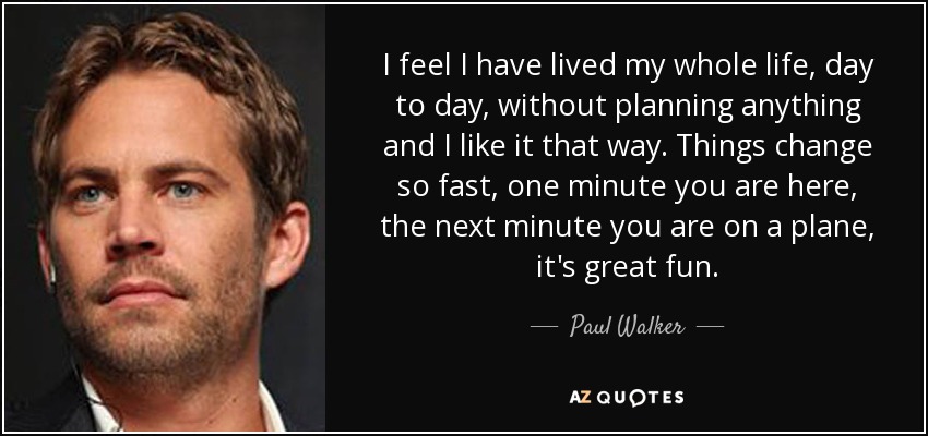 I feel I have lived my whole life, day to day, without planning anything and I like it that way. Things change so fast, one minute you are here, the next minute you are on a plane, it's great fun. - Paul Walker