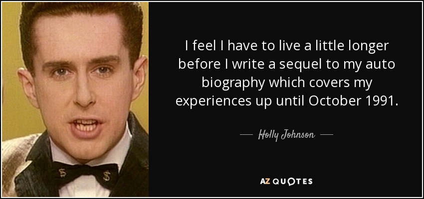 I feel I have to live a little longer before I write a sequel to my auto biography which covers my experiences up until October 1991. - Holly Johnson
