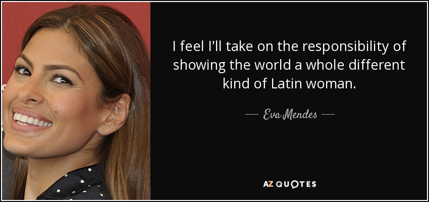 I feel I'll take on the responsibility of showing the world a whole different kind of Latin woman. - Eva Mendes