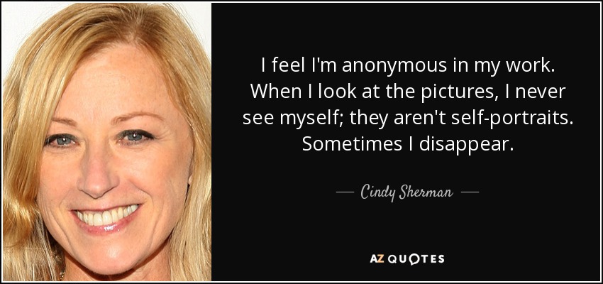 I feel I'm anonymous in my work. When I look at the pictures, I never see myself; they aren't self-portraits. Sometimes I disappear. - Cindy Sherman