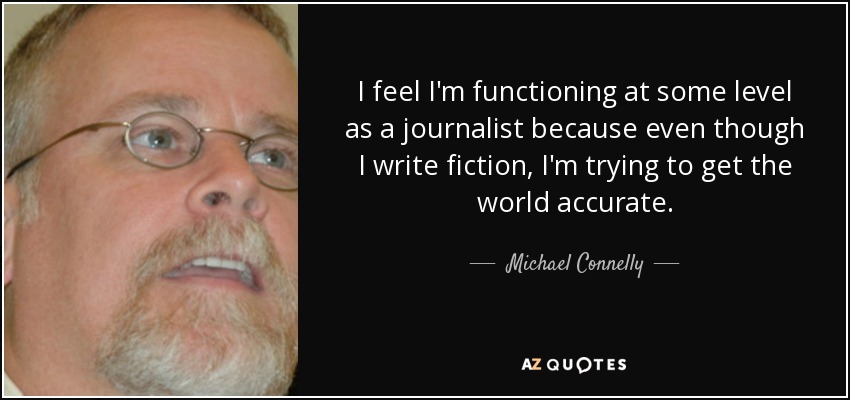 I feel I'm functioning at some level as a journalist because even though I write fiction, I'm trying to get the world accurate. - Michael Connelly