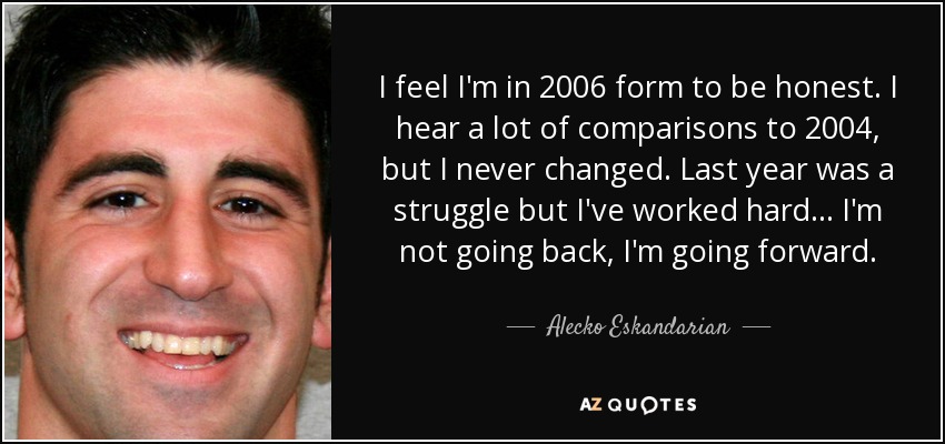 I feel I'm in 2006 form to be honest. I hear a lot of comparisons to 2004, but I never changed. Last year was a struggle but I've worked hard. . . I'm not going back, I'm going forward. - Alecko Eskandarian