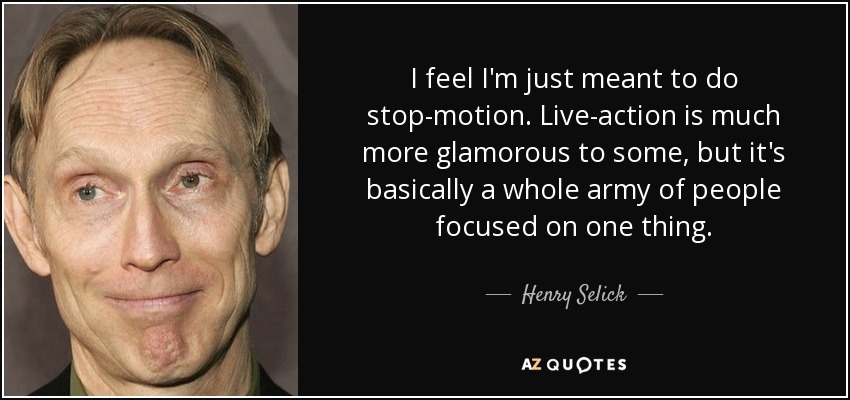 I feel I'm just meant to do stop-motion. Live-action is much more glamorous to some, but it's basically a whole army of people focused on one thing. - Henry Selick