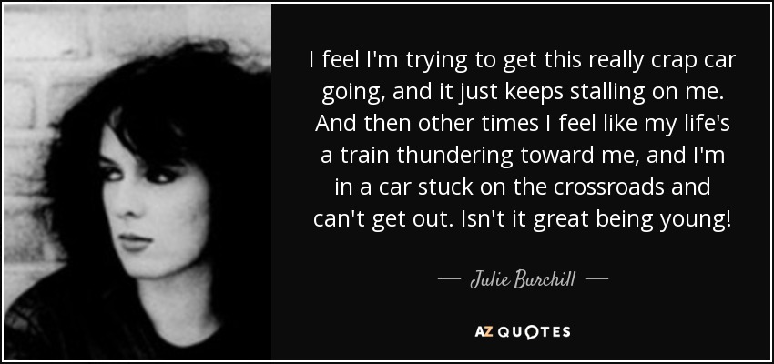 I feel I'm trying to get this really crap car going, and it just keeps stalling on me. And then other times I feel like my life's a train thundering toward me, and I'm in a car stuck on the crossroads and can't get out. Isn't it great being young! - Julie Burchill