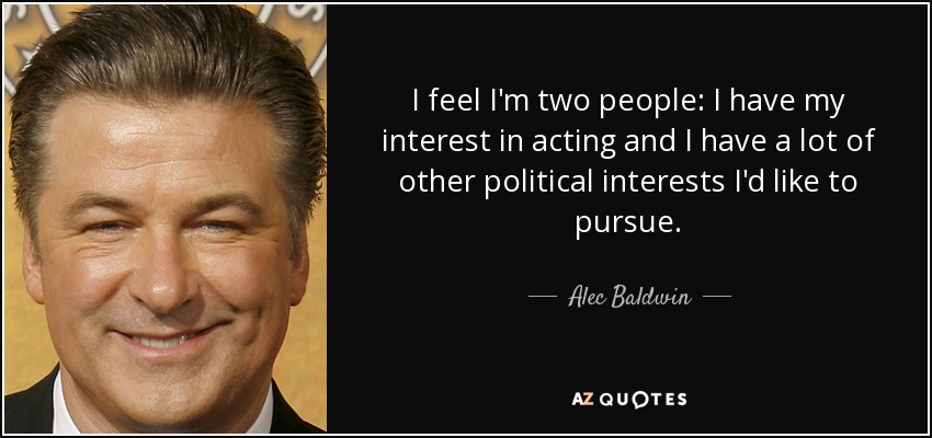 I feel I'm two people: I have my interest in acting and I have a lot of other political interests I'd like to pursue. - Alec Baldwin