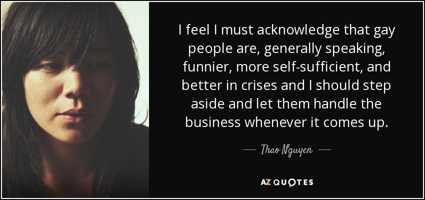 I feel I must acknowledge that gay people are, generally speaking, funnier, more self-sufficient, and better in crises and I should step aside and let them handle the business whenever it comes up. - Thao Nguyen