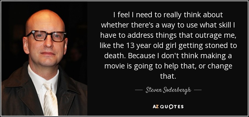 I feel I need to really think about whether there's a way to use what skill I have to address things that outrage me, like the 13 year old girl getting stoned to death. Because I don't think making a movie is going to help that, or change that. - Steven Soderbergh