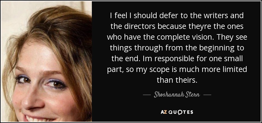 I feel I should defer to the writers and the directors because theyre the ones who have the complete vision. They see things through from the beginning to the end. Im responsible for one small part, so my scope is much more limited than theirs. - Shoshannah Stern