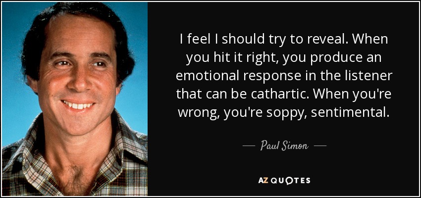 I feel I should try to reveal. When you hit it right, you produce an emotional response in the listener that can be cathartic. When you're wrong, you're soppy, sentimental. - Paul Simon