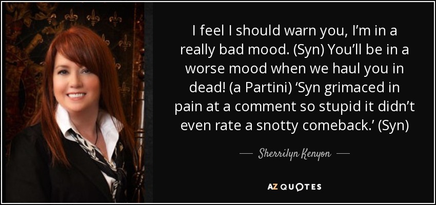 I feel I should warn you, I’m in a really bad mood. (Syn) You’ll be in a worse mood when we haul you in dead! (a Partini) ‘Syn grimaced in pain at a comment so stupid it didn’t even rate a snotty comeback.’ (Syn) - Sherrilyn Kenyon