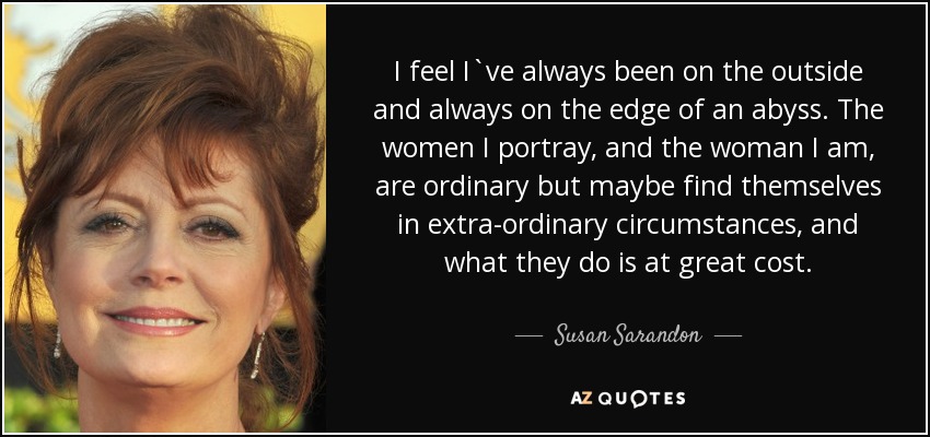I feel I`ve always been on the outside and always on the edge of an abyss. The women I portray, and the woman I am, are ordinary but maybe find themselves in extra-ordinary circumstances, and what they do is at great cost. - Susan Sarandon