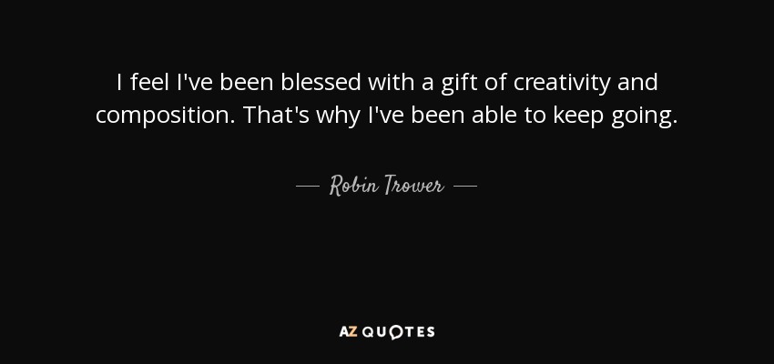 I feel I've been blessed with a gift of creativity and composition. That's why I've been able to keep going. - Robin Trower