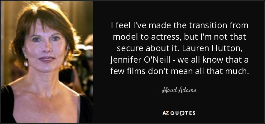 I feel I've made the transition from model to actress, but I'm not that secure about it. Lauren Hutton, Jennifer O'Neill - we all know that a few films don't mean all that much. - Maud Adams