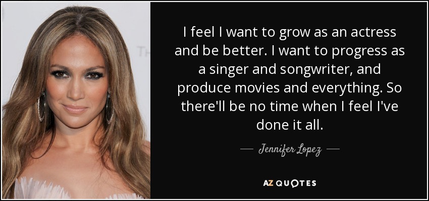 I feel I want to grow as an actress and be better. I want to progress as a singer and songwriter, and produce movies and everything. So there'll be no time when I feel I've done it all. - Jennifer Lopez