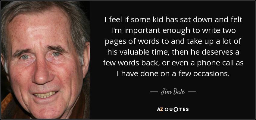 I feel if some kid has sat down and felt I'm important enough to write two pages of words to and take up a lot of his valuable time, then he deserves a few words back, or even a phone call as I have done on a few occasions. - Jim Dale