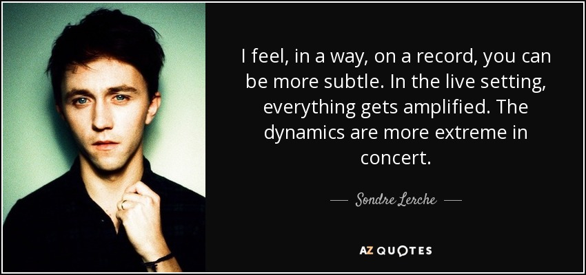 I feel, in a way, on a record, you can be more subtle. In the live setting, everything gets amplified. The dynamics are more extreme in concert. - Sondre Lerche