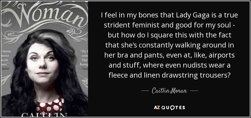 I feel in my bones that Lady Gaga is a true strident feminist and good for my soul - but how do I square this with the fact that she's constantly walking around in her bra and pants, even at, like, airports and stuff, where even nudists wear a fleece and linen drawstring trousers? - Caitlin Moran