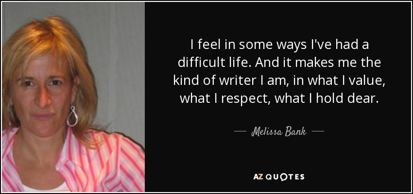 I feel in some ways I've had a difficult life. And it makes me the kind of writer I am, in what I value, what I respect, what I hold dear. - Melissa Bank