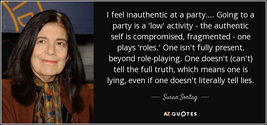 I feel inauthentic at a party. ... Going to a party is a 'low' activity - the authentic self is compromised, fragmented - one plays 'roles.' One isn't fully present, beyond role-playing. One doesn't (can't) tell the full truth, which means one is lying, even if one doesn't literally tell lies. - Susan Sontag