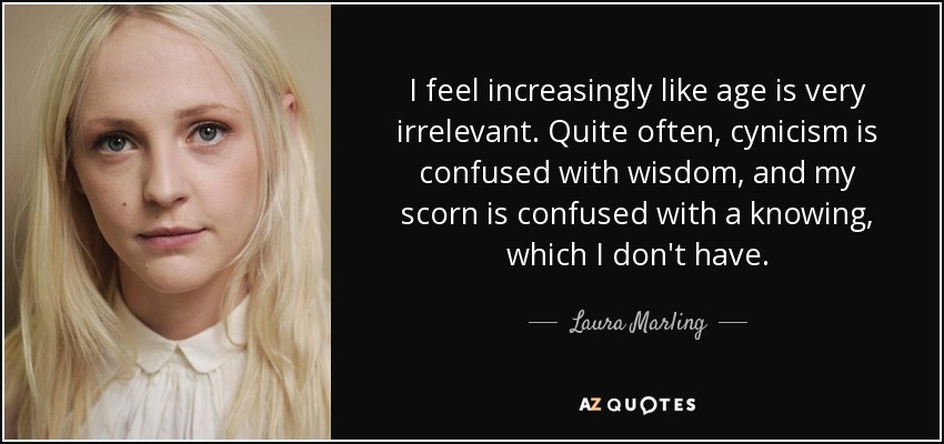 I feel increasingly like age is very irrelevant. Quite often, cynicism is confused with wisdom, and my scorn is confused with a knowing, which I don't have. - Laura Marling
