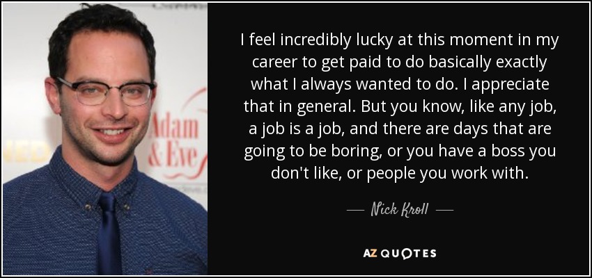 I feel incredibly lucky at this moment in my career to get paid to do basically exactly what I always wanted to do. I appreciate that in general. But you know, like any job, a job is a job, and there are days that are going to be boring, or you have a boss you don't like, or people you work with. - Nick Kroll