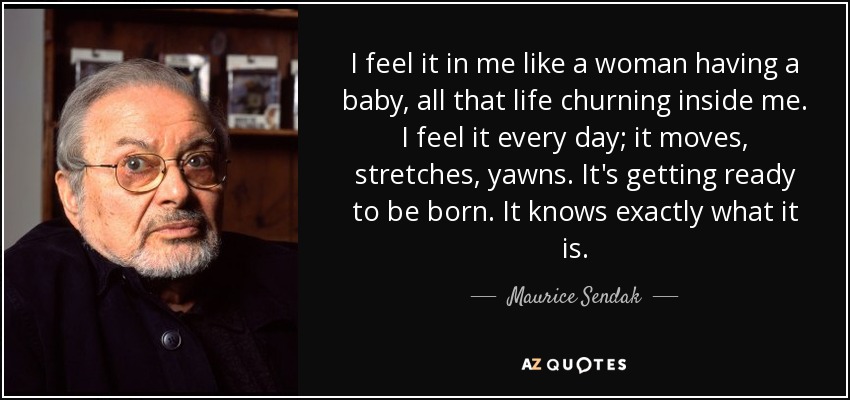 I feel it in me like a woman having a baby, all that life churning inside me. I feel it every day; it moves, stretches, yawns. It's getting ready to be born. It knows exactly what it is. - Maurice Sendak
