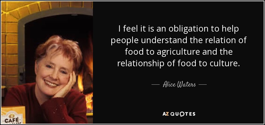 I feel it is an obligation to help people understand the relation of food to agriculture and the relationship of food to culture. - Alice Waters