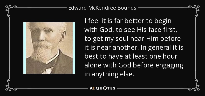 I feel it is far better to begin with God, to see His face first, to get my soul near Him before it is near another. In general it is best to have at least one hour alone with God before engaging in anything else. - Edward McKendree Bounds