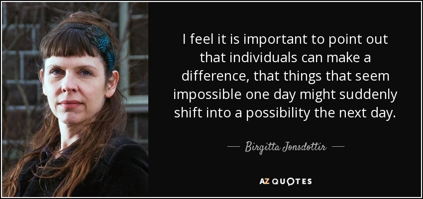 I feel it is important to point out that individuals can make a difference, that things that seem impossible one day might suddenly shift into a possibility the next day. - Birgitta Jonsdottir