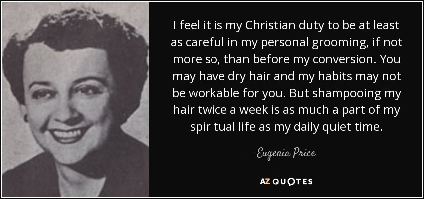 I feel it is my Christian duty to be at least as careful in my personal grooming, if not more so, than before my conversion. You may have dry hair and my habits may not be workable for you. But shampooing my hair twice a week is as much a part of my spiritual life as my daily quiet time. - Eugenia Price