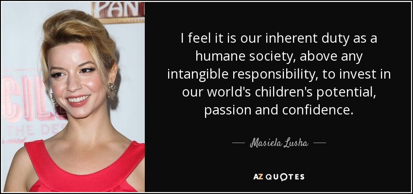 I feel it is our inherent duty as a humane society, above any intangible responsibility, to invest in our world's children's potential, passion and confidence. - Masiela Lusha
