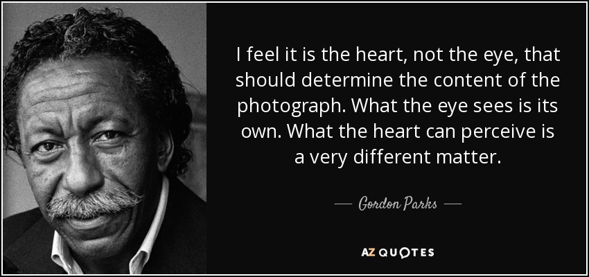 I feel it is the heart, not the eye, that should determine the content of the photograph. What the eye sees is its own. What the heart can perceive is a very different matter. - Gordon Parks