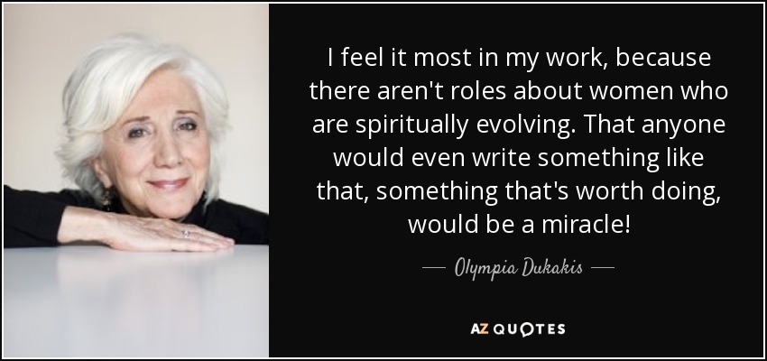 I feel it most in my work, because there aren't roles about women who are spiritually evolving. That anyone would even write something like that, something that's worth doing, would be a miracle! - Olympia Dukakis